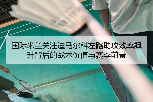 国际米兰关注迪马尔科左路助攻效率飙升背后的战术价值与赛季前景