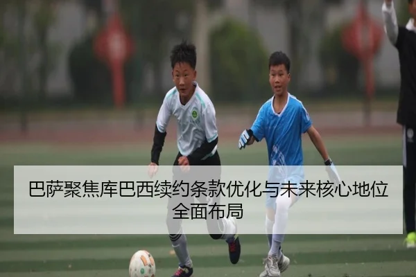 巴萨聚焦库巴西续约条款优化与未来核心地位全面布局
