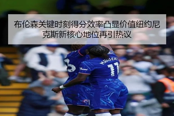 布伦森关键时刻得分效率凸显价值纽约尼克斯新核心地位再引热议
