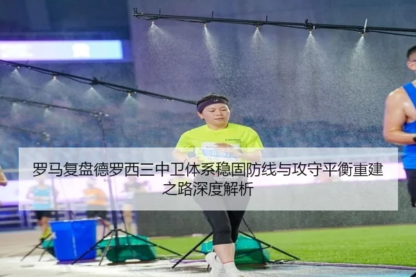 罗马复盘德罗西三中卫体系稳固防线与攻守平衡重建之路深度解析