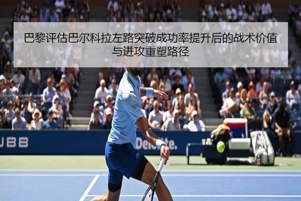 巴黎评估巴尔科拉左路突破成功率提升后的战术价值与进攻重塑路径
