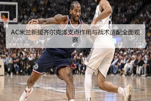AC米兰新援齐尔克泽支点作用与战术适配全面观察