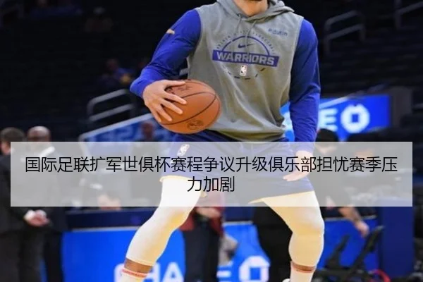 国际足联扩军世俱杯赛程争议升级俱乐部担忧赛季压力加剧