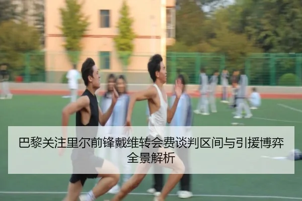 巴黎关注里尔前锋戴维转会费谈判区间与引援博弈全景解析