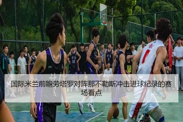 国际米兰前瞻劳塔罗对阵那不勒斯冲击进球纪录的赛场看点