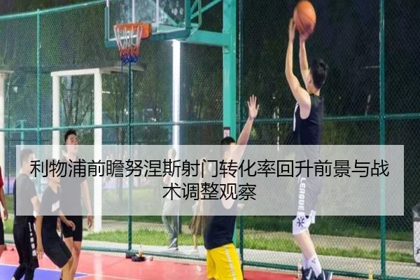 利物浦前瞻努涅斯射门转化率回升前景与战术调整观察