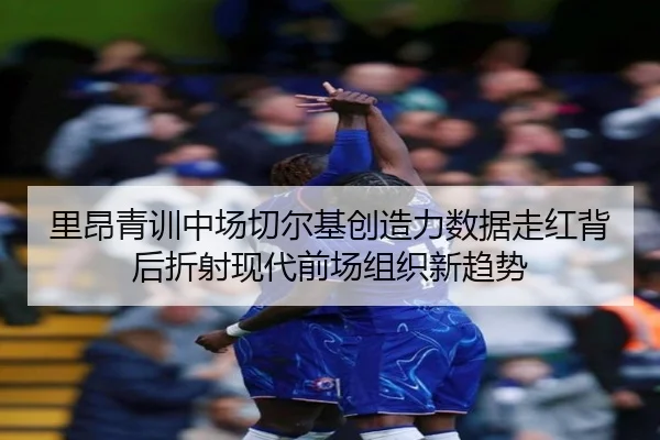 里昂青训中场切尔基创造力数据走红背后折射现代前场组织新趋势
