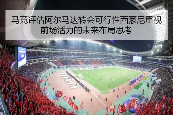 马竞评估阿尔马达转会可行性西蒙尼重视前场活力的未来布局思考