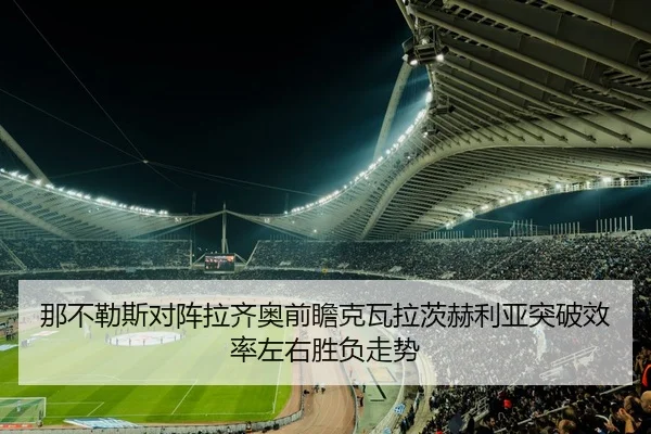 那不勒斯对阵拉齐奥前瞻克瓦拉茨赫利亚突破效率左右胜负走势