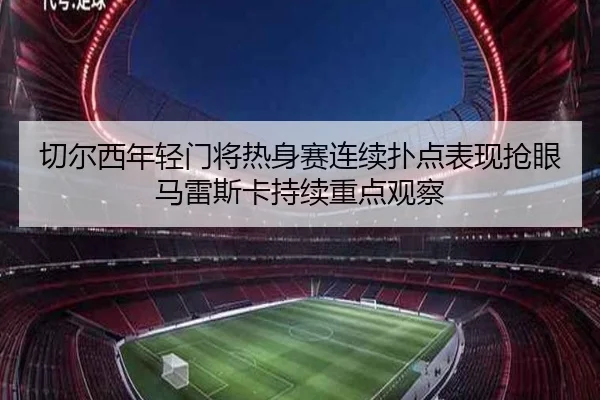 切尔西年轻门将热身赛连续扑点表现抢眼马雷斯卡持续重点观察
