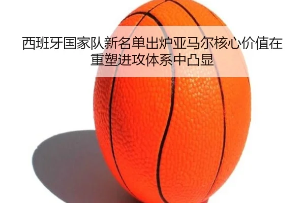 西班牙国家队新名单出炉亚马尔核心价值在重塑进攻体系中凸显